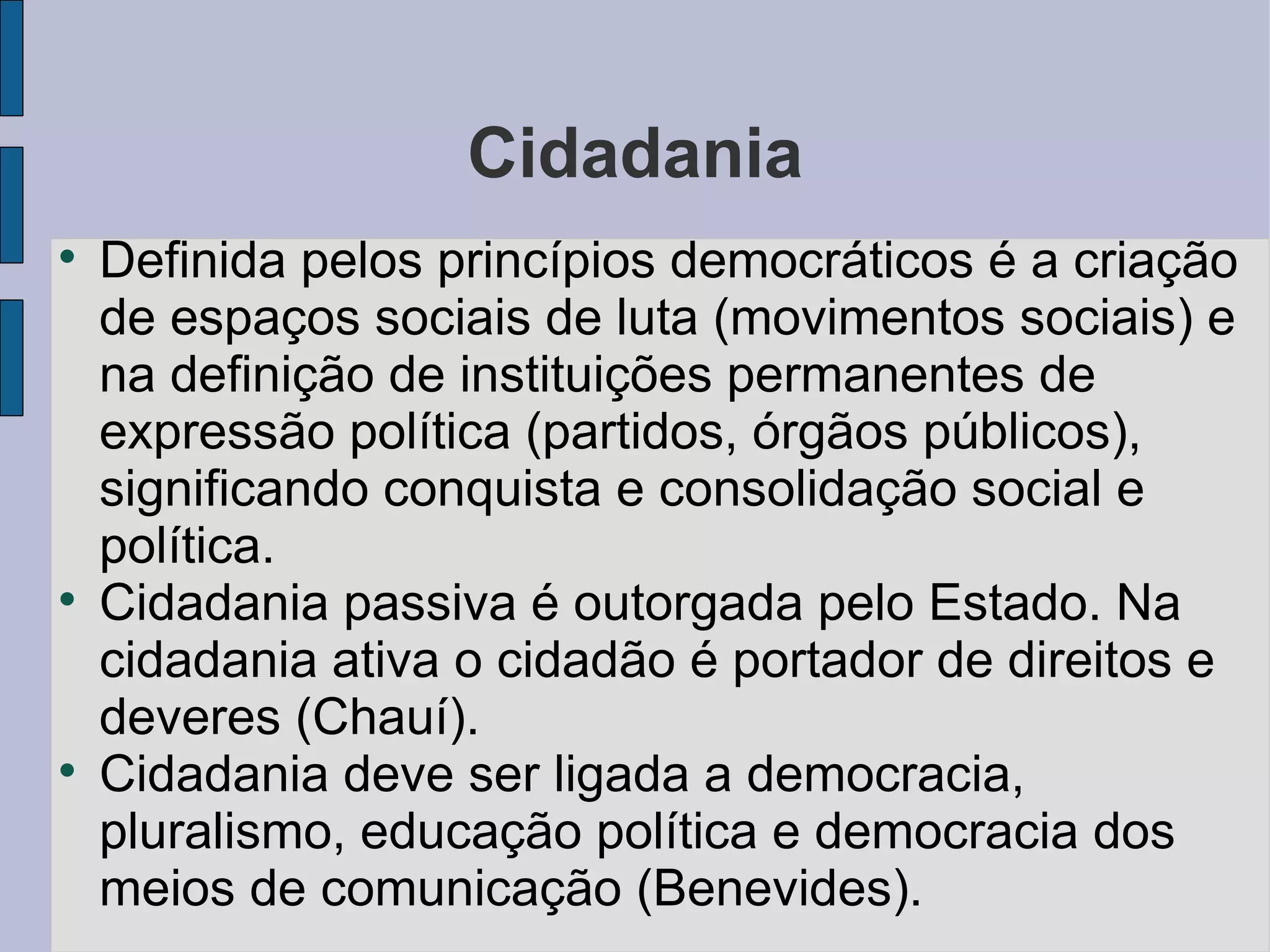 Cidadania

    Definida pelos princípios democráticos é a criação
    de espaços sociais de luta (movimentos sociais) e
    na definição de instituições permanentes de
    expressão política (partidos, órgãos públicos),
    significando conquista e consolidação social e
    política.

    Cidadania passiva é outorgada pelo Estado. Na
    cidadania ativa o cidadão é portador de direitos e
    deveres (Chauí).

    Cidadania deve ser ligada a democracia,
    pluralismo, educação política e democracia dos
    meios de comunicação (Benevides).
 