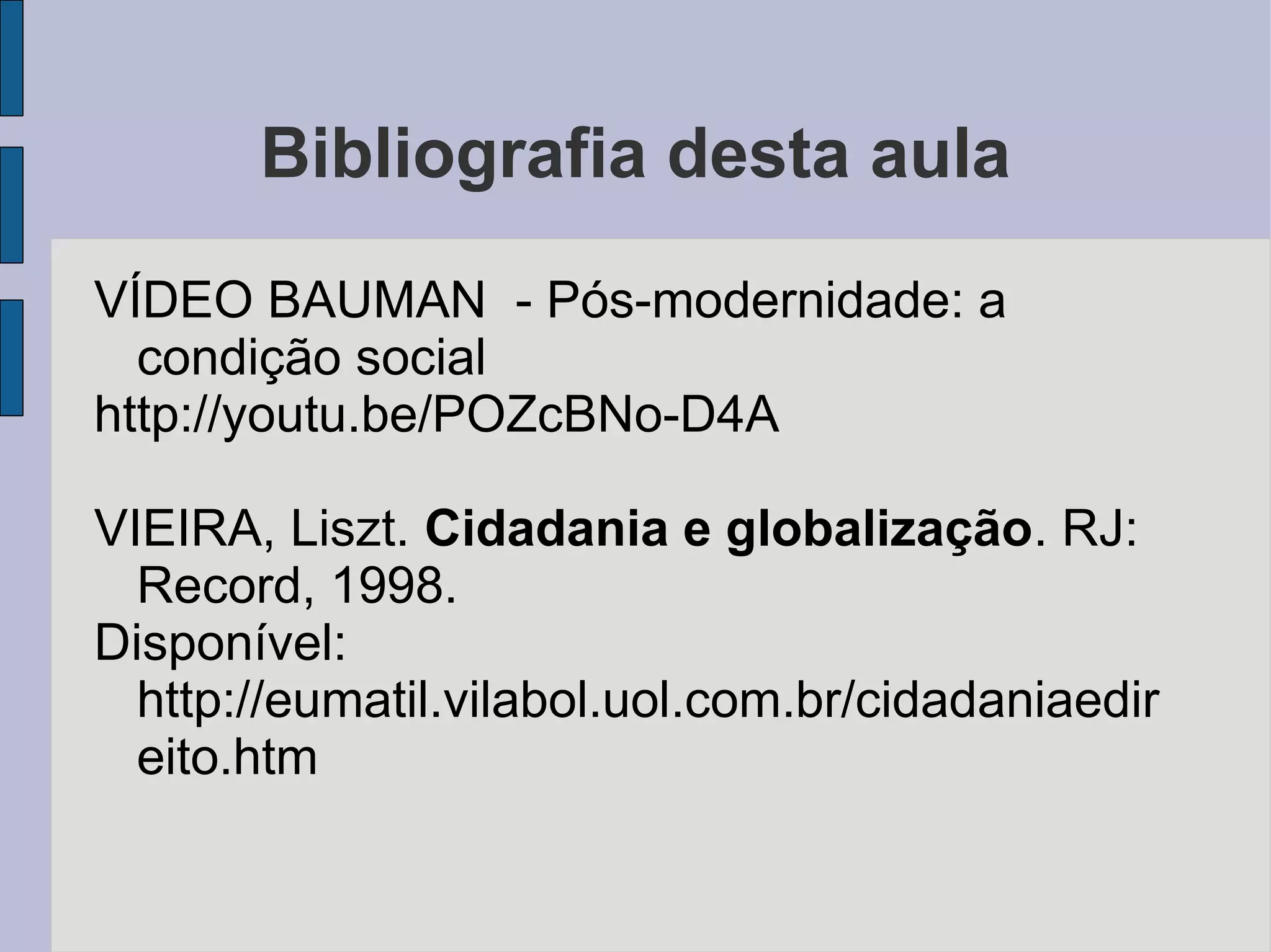 Bibliografia desta aula
VÍDEO BAUMAN - Pós-modernidade: a
  condição social
http://youtu.be/POZcBNo-D4A

VIEIRA, Liszt. Cidadania e globalização. RJ:
  Record, 1998.
Disponível:
  http://eumatil.vilabol.uol.com.br/cidadaniaedir
  eito.htm
 