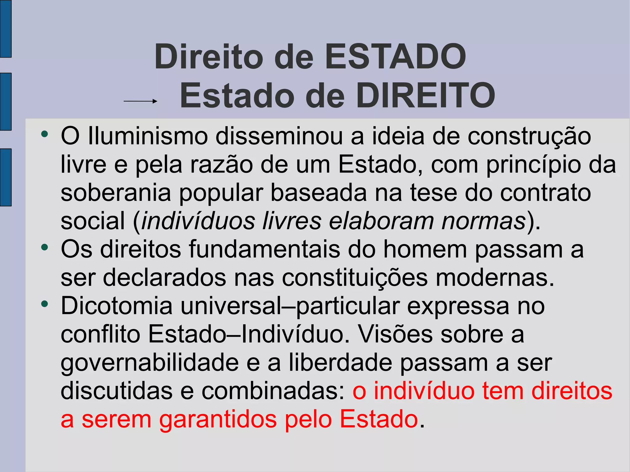 Direito de ESTADO
             Estado de DIREITO

    O Iluminismo disseminou a ideia de construção
    livre e pela razão de um Estado, com princípio da
    soberania popular baseada na tese do contrato
    social (indivíduos livres elaboram normas).

    Os direitos fundamentais do homem passam a
    ser declarados nas constituições modernas.

    Dicotomia universal–particular expressa no
    conflito Estado–Indivíduo. Visões sobre a
    governabilidade e a liberdade passam a ser
    discutidas e combinadas: o indivíduo tem direitos
    a serem garantidos pelo Estado.
 