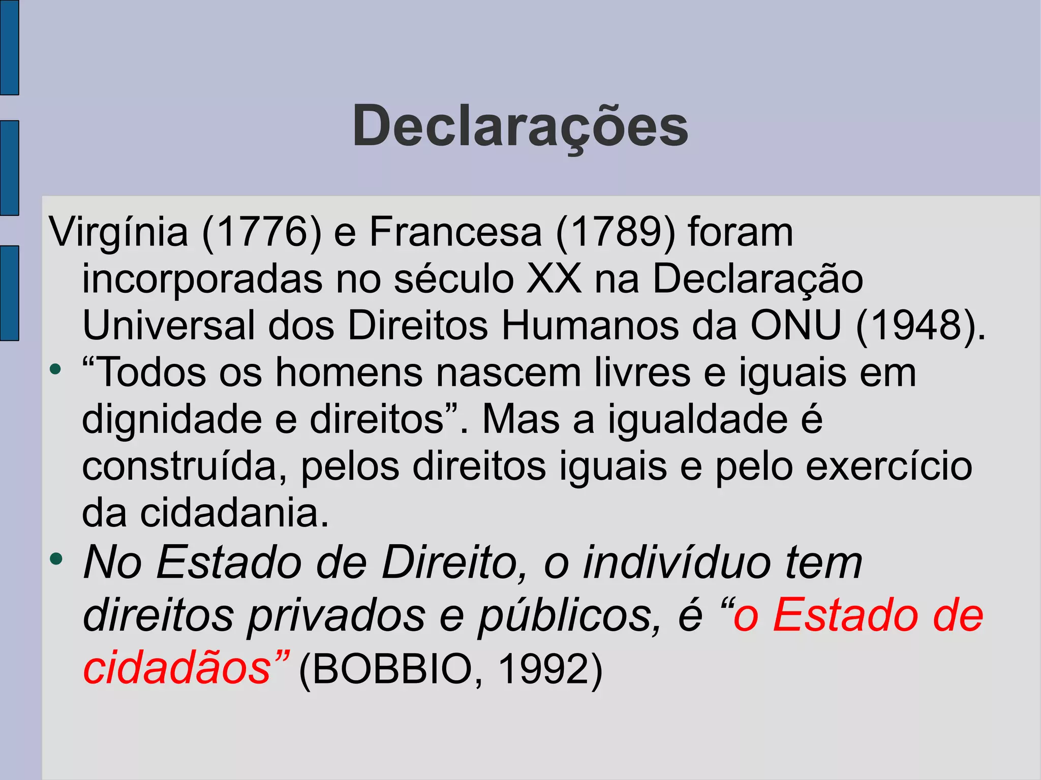 Declarações
Virgínia (1776) e Francesa (1789) foram
  incorporadas no século XX na Declaração
  Universal dos Direitos Humanos da ONU (1948).

  “Todos os homens nascem livres e iguais em
  dignidade e direitos”. Mas a igualdade é
  construída, pelos direitos iguais e pelo exercício
  da cidadania.

    No Estado de Direito, o indivíduo tem
    direitos privados e públicos, é “o Estado de
    cidadãos” (BOBBIO, 1992)
 