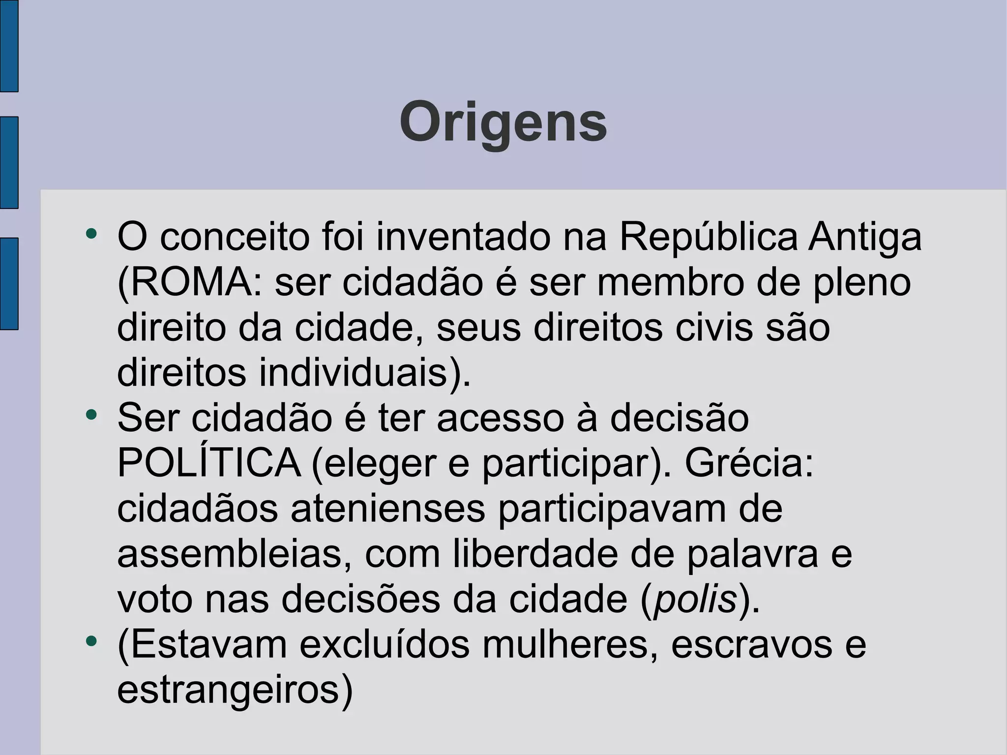 Origens

    O conceito foi inventado na República Antiga
    (ROMA: ser cidadão é ser membro de pleno
    direito da cidade, seus direitos civis são
    direitos individuais).

    Ser cidadão é ter acesso à decisão
    POLÍTICA (eleger e participar). Grécia:
    cidadãos atenienses participavam de
    assembleias, com liberdade de palavra e
    voto nas decisões da cidade (polis).

    (Estavam excluídos mulheres, escravos e
    estrangeiros)
 