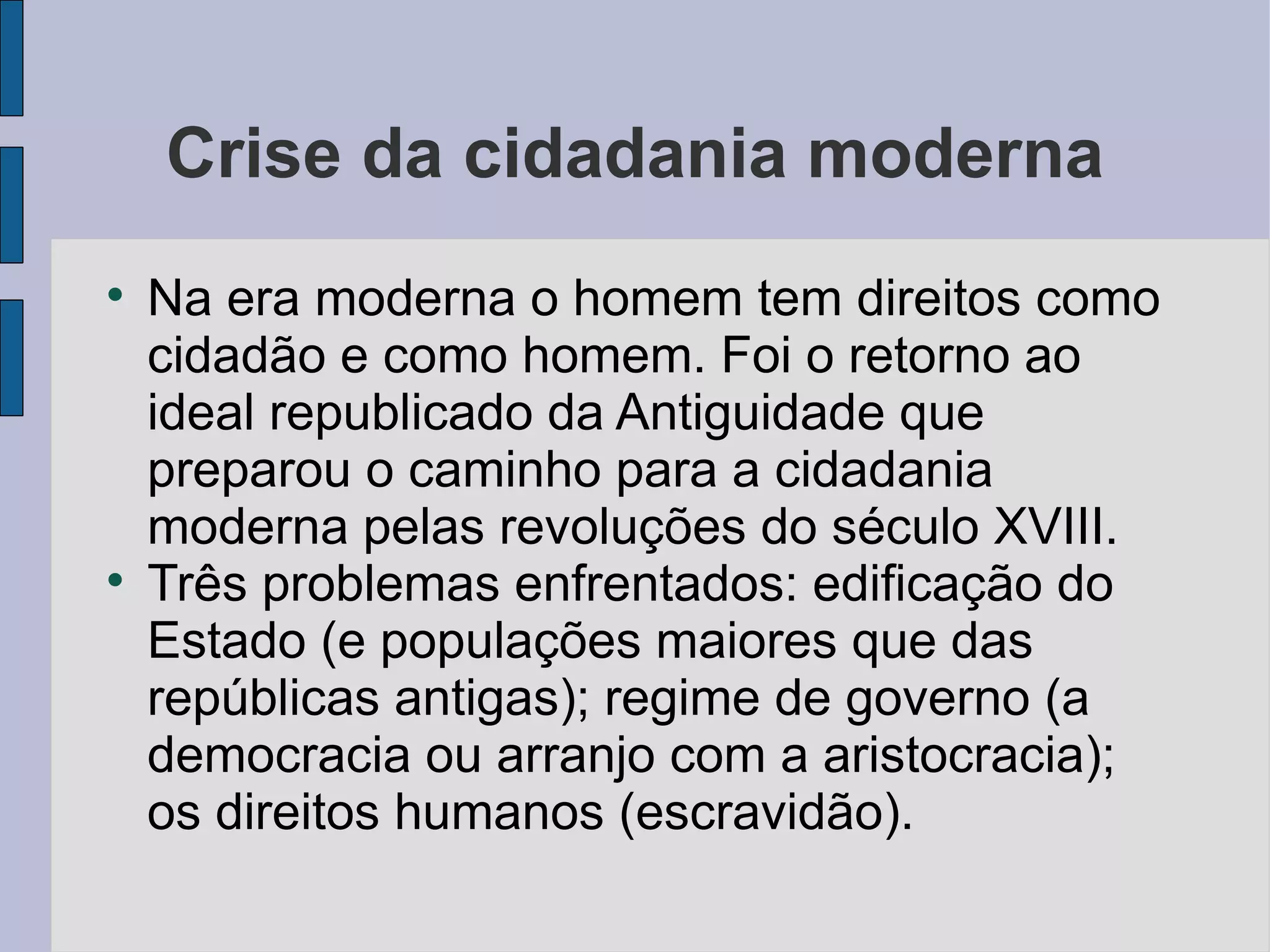 Crise da cidadania moderna

    Na era moderna o homem tem direitos como
    cidadão e como homem. Foi o retorno ao
    ideal republicado da Antiguidade que
    preparou o caminho para a cidadania
    moderna pelas revoluções do século XVIII.

    Três problemas enfrentados: edificação do
    Estado (e populações maiores que das
    repúblicas antigas); regime de governo (a
    democracia ou arranjo com a aristocracia);
    os direitos humanos (escravidão).
 