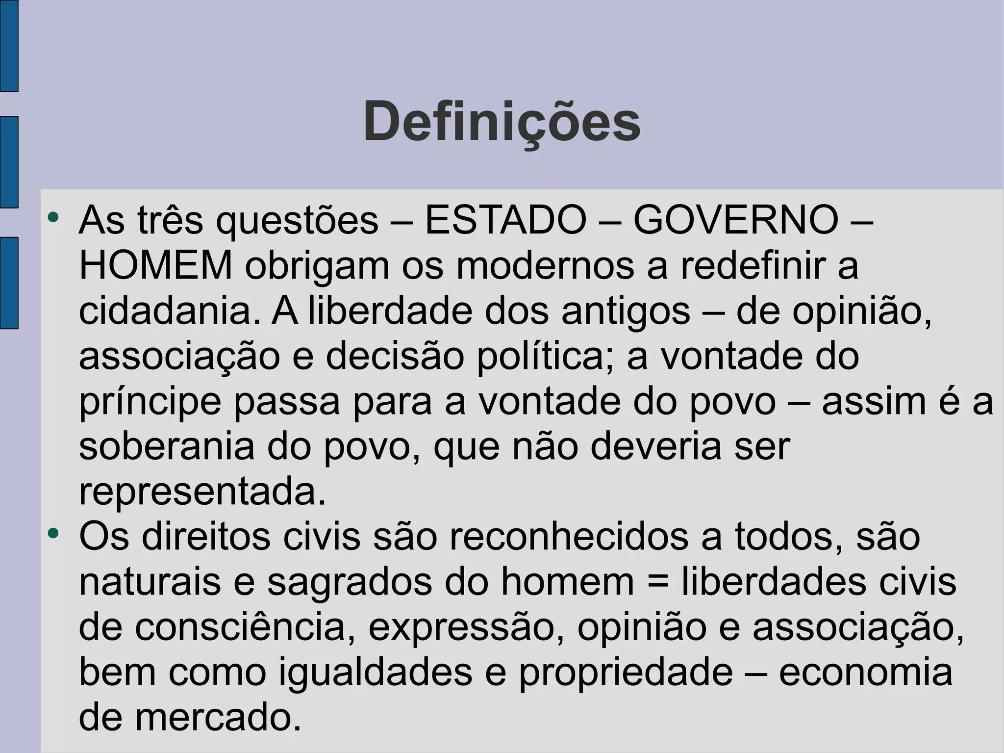 Definições

    As três questões – ESTADO – GOVERNO –
    HOMEM obrigam os modernos a redefinir a
    cidadania. A liberdade dos antigos – de opinião,
    associação e decisão política; a vontade do
    príncipe passa para a vontade do povo – assim é a
    soberania do povo, que não deveria ser
    representada.

    Os direitos civis são reconhecidos a todos, são
    naturais e sagrados do homem = liberdades civis
    de consciência, expressão, opinião e associação,
    bem como igualdades e propriedade – economia
    de mercado.
 