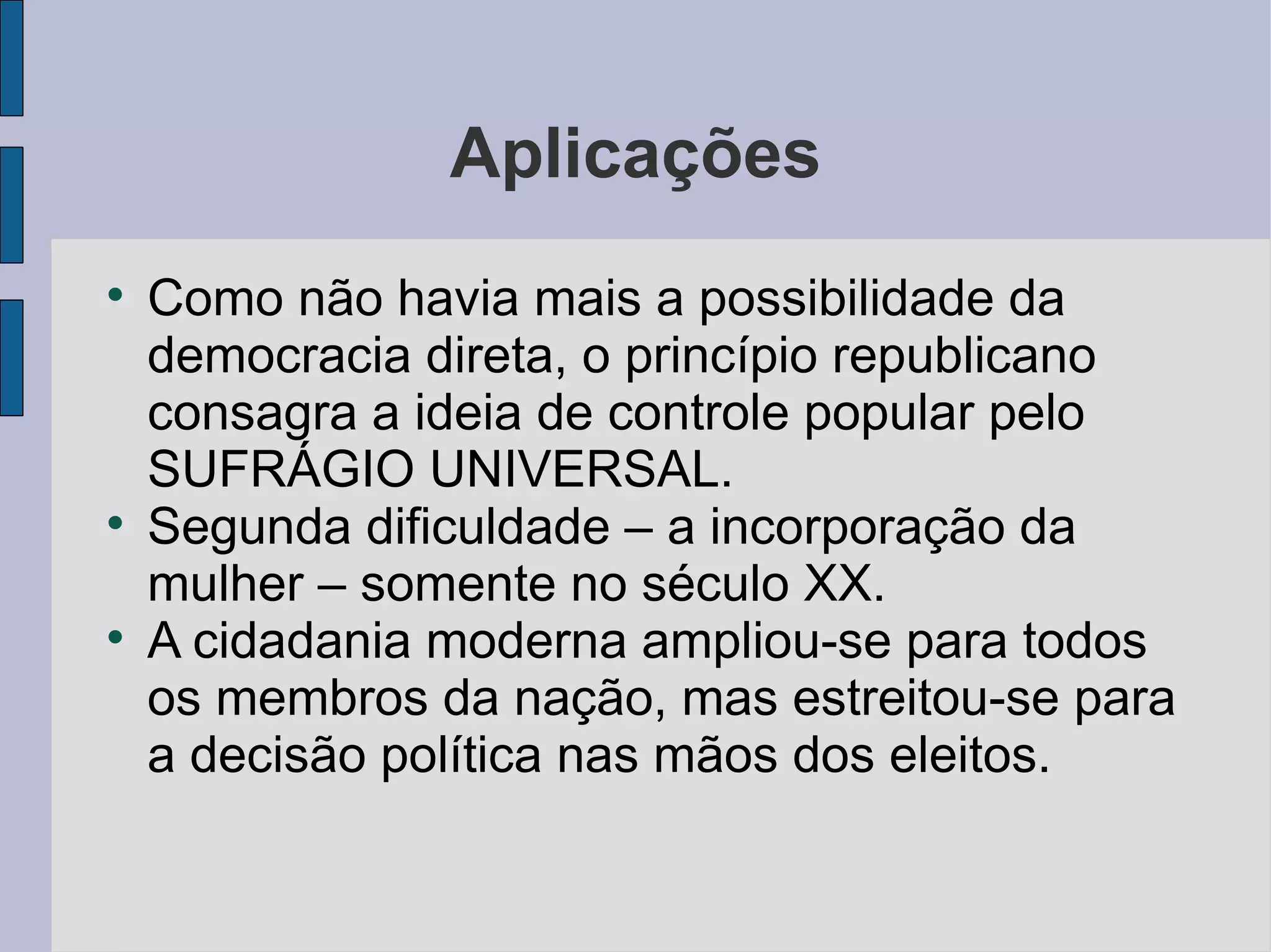 Aplicações

    Como não havia mais a possibilidade da
    democracia direta, o princípio republicano
    consagra a ideia de controle popular pelo
    SUFRÁGIO UNIVERSAL.

    Segunda dificuldade – a incorporação da
    mulher – somente no século XX.

    A cidadania moderna ampliou-se para todos
    os membros da nação, mas estreitou-se para
    a decisão política nas mãos dos eleitos.
 