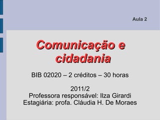 Aula 2




    Comunicação e
      cidadania
  BIB 02020 – 2 créditos – 30 horas

                 2011/2
 Professora responsável: Ilza Girardi
Estagiária: profa. Cláudia H. De Moraes
 
