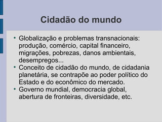 Cidadão do mundo

    Globalização e problemas transnacionais:
    produção, comércio, capital financeiro,
    migrações, pobrezas, danos ambientais,
    desempregos...

    Conceito de cidadão do mundo, de cidadania
    planetária, se contrapõe ao poder político do
    Estado e do econômico do mercado.

    Governo mundial, democracia global,
    abertura de fronteiras, diversidade, etc.
 