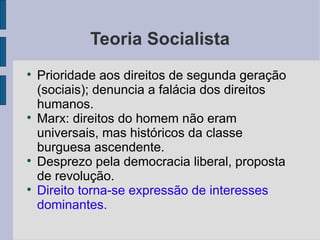 Teoria Socialista

    Prioridade aos direitos de segunda geração
    (sociais); denuncia a falácia dos direitos
    humanos.

    Marx: direitos do homem não eram
    universais, mas históricos da classe
    burguesa ascendente.

    Desprezo pela democracia liberal, proposta
    de revolução.

    Direito torna-se expressão de interesses
    dominantes.
 