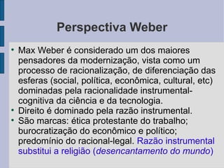 Perspectiva Weber

    Max Weber é considerado um dos maiores
    pensadores da modernização, vista como um
    processo de racionalização, de diferenciação das
    esferas (social, política, econômica, cultural, etc)
    dominadas pela racionalidade instrumental-
    cognitiva da ciência e da tecnologia.

    Direito é dominado pela razão instrumental.

    São marcas: ética protestante do trabalho;
    burocratização do econômico e político;
    predomínio do racional-legal. Razão instrumental
    substitui a religião (desencantamento do mundo)
 