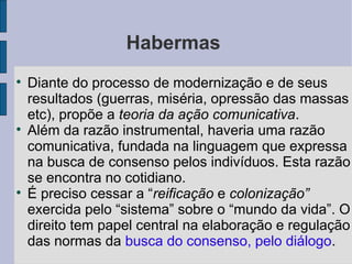 Habermas

    Diante do processo de modernização e de seus
    resultados (guerras, miséria, opressão das massas
    etc), propõe a teoria da ação comunicativa.

    Além da razão instrumental, haveria uma razão
    comunicativa, fundada na linguagem que expressa
    na busca de consenso pelos indivíduos. Esta razão
    se encontra no cotidiano.

    É preciso cessar a “reificação e colonização”
    exercida pelo “sistema” sobre o “mundo da vida”. O
    direito tem papel central na elaboração e regulação
    das normas da busca do consenso, pelo diálogo.
 