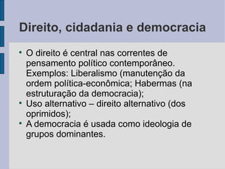 Direito, cidadania e democracia

    O direito é central nas correntes de
    pensamento político contemporâneo.
    Exemplos: Liberalismo (manutenção da
    ordem política-econômica; Habermas (na
    estruturação da democracia);

    Uso alternativo – direito alternativo (dos
    oprimidos);

    A democracia é usada como ideologia de
    grupos dominantes.
 