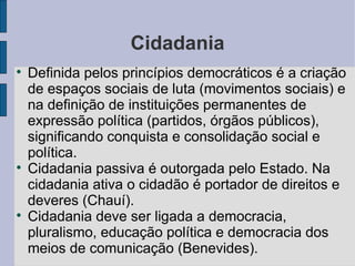 Cidadania

    Definida pelos princípios democráticos é a criação
    de espaços sociais de luta (movimentos sociais) e
    na definição de instituições permanentes de
    expressão política (partidos, órgãos públicos),
    significando conquista e consolidação social e
    política.

    Cidadania passiva é outorgada pelo Estado. Na
    cidadania ativa o cidadão é portador de direitos e
    deveres (Chauí).

    Cidadania deve ser ligada a democracia,
    pluralismo, educação política e democracia dos
    meios de comunicação (Benevides).
 