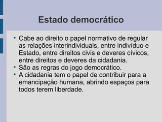 Estado democrático

    Cabe ao direito o papel normativo de regular
    as relações interindividuais, entre indivíduo e
    Estado, entre direitos civis e deveres cívicos,
    entre direitos e deveres da cidadania.

    São as regras do jogo democrático.

    A cidadania tem o papel de contribuir para a
    emancipação humana, abrindo espaços para
    todos terem liberdade.
 