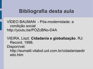 Bibliografia desta aula
VÍDEO BAUMAN - Pós-modernidade: a
  condição social
http://youtu.be/POZcBNo-D4A

VIEIRA, Liszt. Cidadania e globalização. RJ:
  Record, 1998.
Disponível:
  http://eumatil.vilabol.uol.com.br/cidadaniaedir
  eito.htm
 