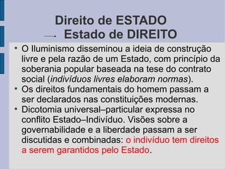 Direito de ESTADO
             Estado de DIREITO

    O Iluminismo disseminou a ideia de construção
    livre e pela razão de um Estado, com princípio da
    soberania popular baseada na tese do contrato
    social (indivíduos livres elaboram normas).

    Os direitos fundamentais do homem passam a
    ser declarados nas constituições modernas.

    Dicotomia universal–particular expressa no
    conflito Estado–Indivíduo. Visões sobre a
    governabilidade e a liberdade passam a ser
    discutidas e combinadas: o indivíduo tem direitos
    a serem garantidos pelo Estado.
 