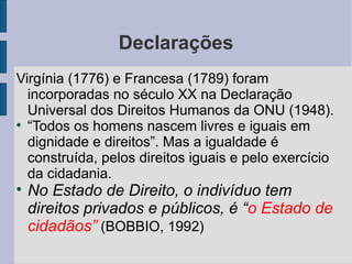 Declarações
Virgínia (1776) e Francesa (1789) foram
  incorporadas no século XX na Declaração
  Universal dos Direitos Humanos da ONU (1948).

  “Todos os homens nascem livres e iguais em
  dignidade e direitos”. Mas a igualdade é
  construída, pelos direitos iguais e pelo exercício
  da cidadania.

    No Estado de Direito, o indivíduo tem
    direitos privados e públicos, é “o Estado de
    cidadãos” (BOBBIO, 1992)
 