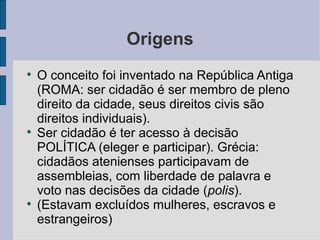 Origens

    O conceito foi inventado na República Antiga
    (ROMA: ser cidadão é ser membro de pleno
    direito da cidade, seus direitos civis são
    direitos individuais).

    Ser cidadão é ter acesso à decisão
    POLÍTICA (eleger e participar). Grécia:
    cidadãos atenienses participavam de
    assembleias, com liberdade de palavra e
    voto nas decisões da cidade (polis).

    (Estavam excluídos mulheres, escravos e
    estrangeiros)
 