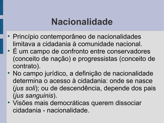 Nacionalidade

    Princípio contemporâneo de nacionalidades
    limitava a cidadania à comunidade nacional.

    É um campo de confronto entre conservadores
    (conceito de nação) e progressistas (conceito de
    contrato).

    No campo jurídico, a definição de nacionalidade
    determina o acesso à cidadania: onde se nasce
    (jus soli); ou de descendência, depende dos pais
    (jus sanguinis).

    Visões mais democráticas querem dissociar
    cidadania - nacionalidade.
 