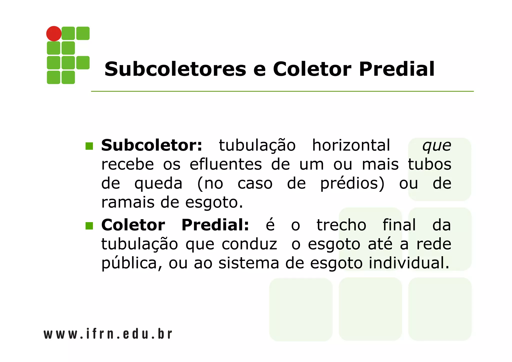 Subcoletores e Coletor Predial 
 Subcoletor: tubulação horizontal que 
recebe os efluentes de um ou mais tubos 
de queda (no caso de prédios) ou de 
ramais de esgoto. 
 Coletor Predial: é o trecho final da 
tubulação que conduz o esgoto até a rede 
pública, ou ao sistema de esgoto individual. 
 