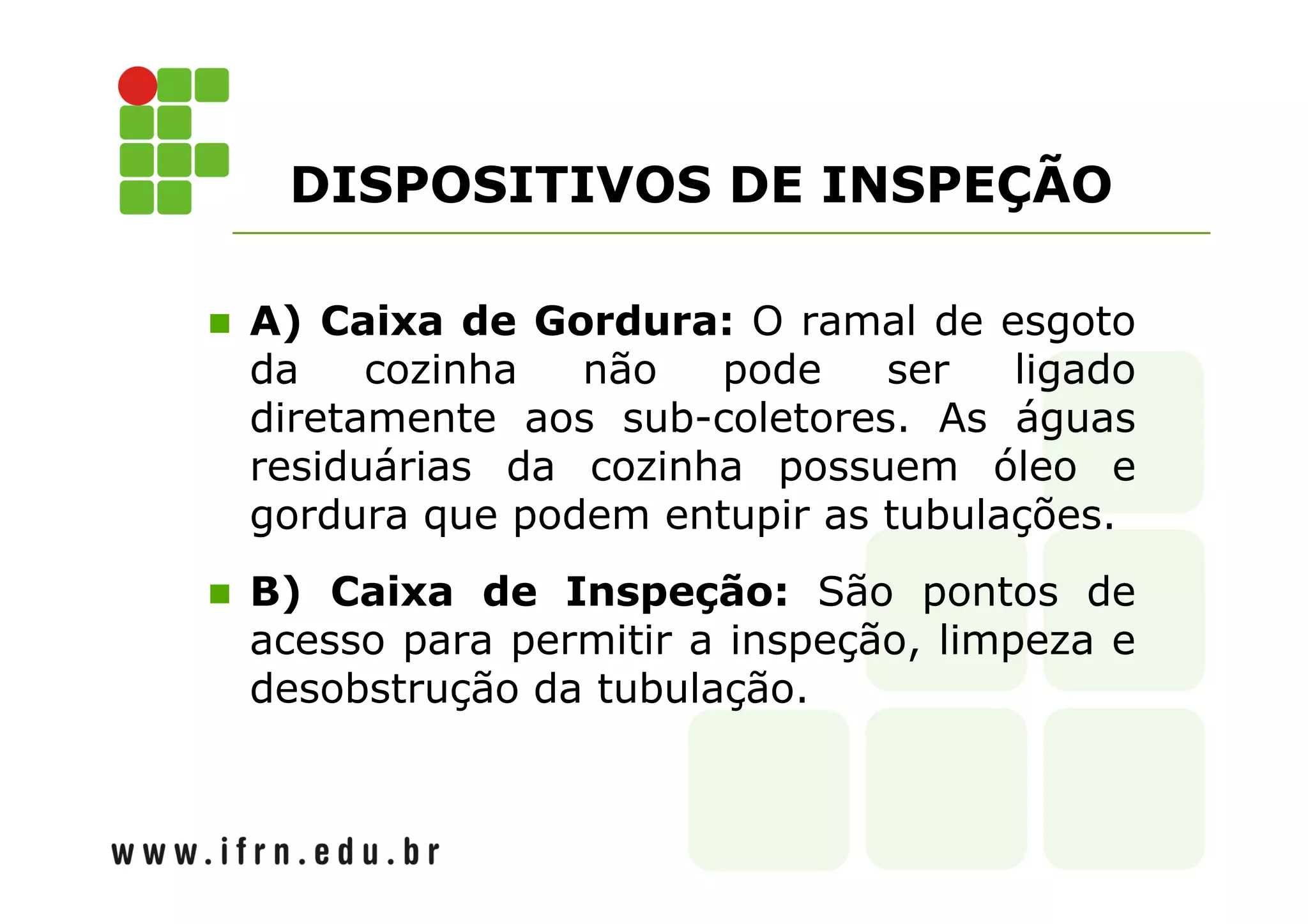 DISPOSITIVOS DE INSPEÇÃO 
 A) Caixa de Gordura: O ramal de esgoto 
da cozinha não pode ser ligado 
diretamente aos sub-coletores. As águas 
residuárias da cozinha possuem óleo e 
gordura que podem entupir as tubulações. 
 B) Caixa de Inspeção: São pontos de 
acesso para permitir a inspeção, limpeza e 
desobstrução da tubulação. 
 