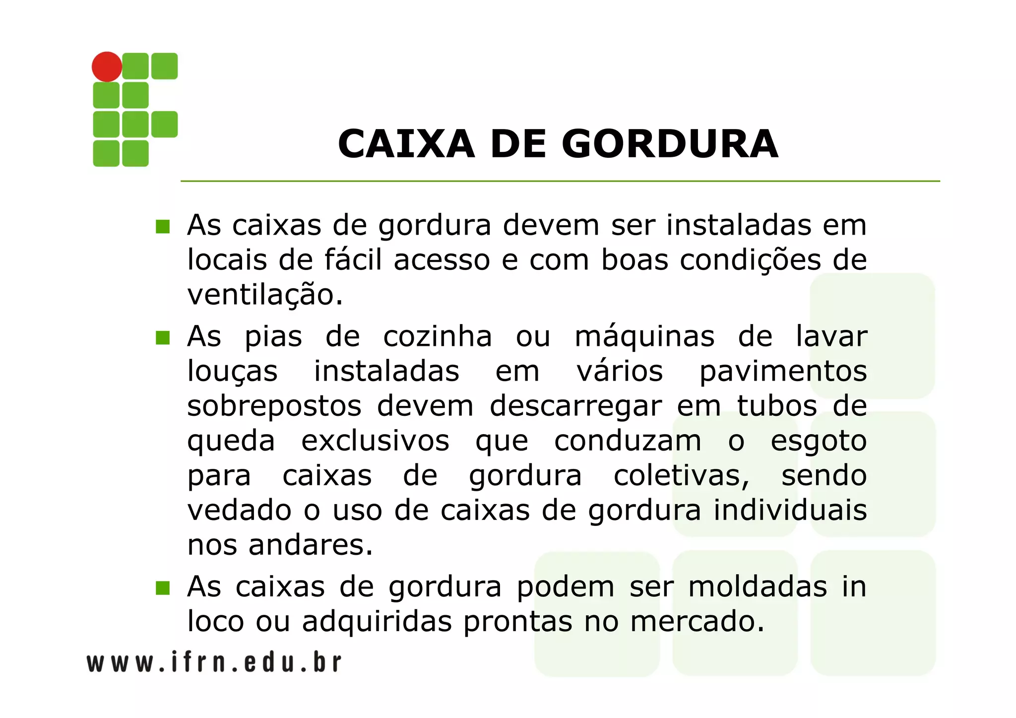 CAIXA DE GORDURA 
 As caixas de gordura devem ser instaladas em 
locais de fácil acesso e com boas condições de 
ventilação. 
 As pias de cozinha ou máquinas de lavar 
louças instaladas em vários pavimentos 
sobrepostos devem descarregar em tubos de 
queda exclusivos que conduzam o esgoto 
para caixas de gordura coletivas, sendo 
vedado o uso de caixas de gordura individuais 
nos andares. 
 As caixas de gordura podem ser moldadas in 
loco ou adquiridas prontas no mercado. 
 