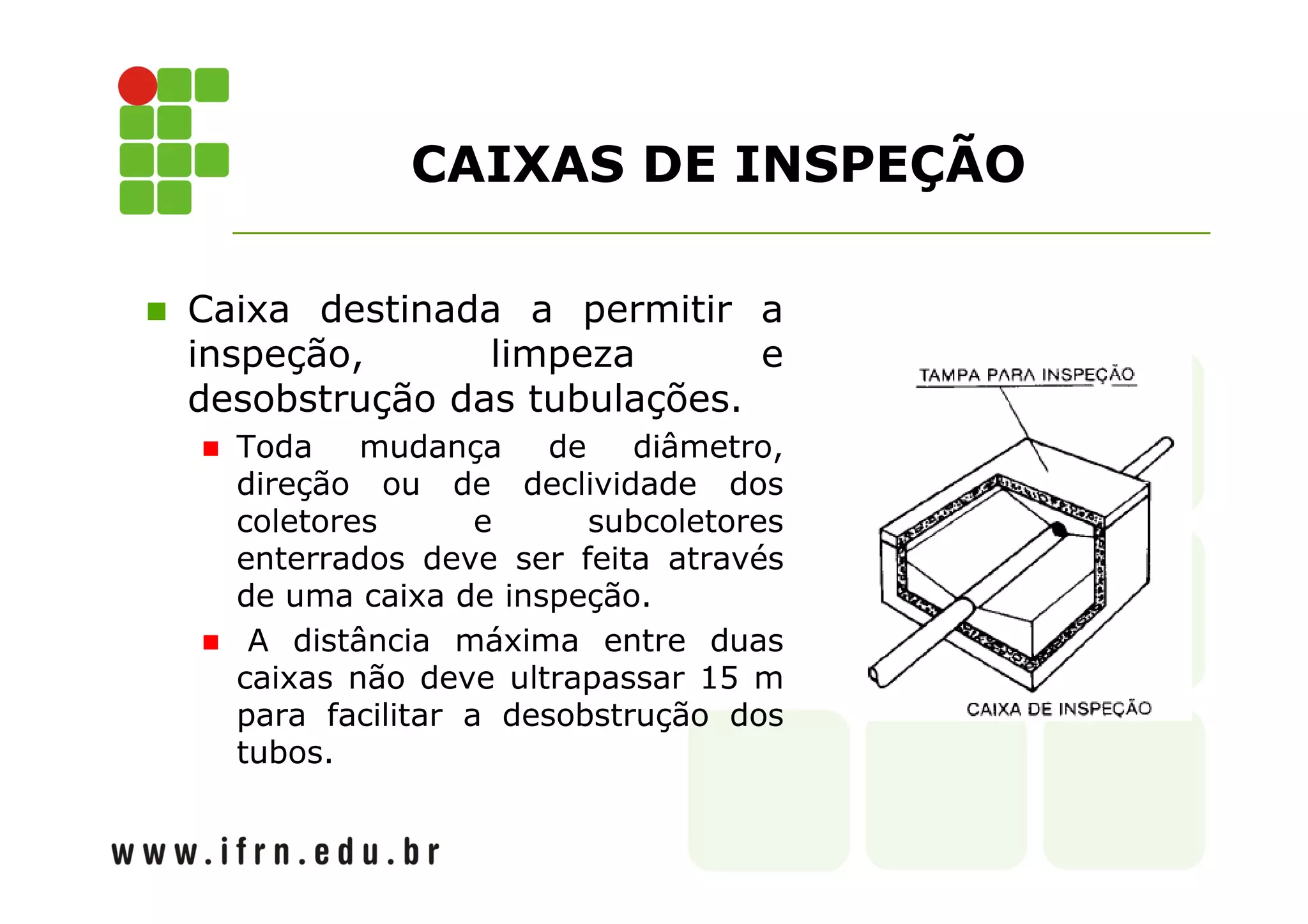 CAIXAS DE INSPEÇÃO 
 Caixa destinada a permitir a 
inspeção, limpeza e 
desobstrução das tubulações. 
 Toda mudança de diâmetro, 
direção ou de declividade dos 
coletores e subcoletores 
enterrados deve ser feita através 
de uma caixa de inspeção. 
 A distância máxima entre duas 
caixas não deve ultrapassar 15 m 
para facilitar a desobstrução dos 
tubos. 
 