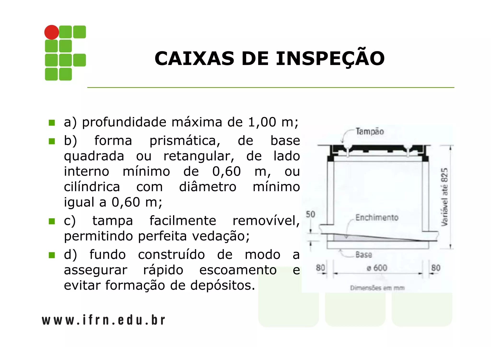 CAIXAS DE INSPEÇÃO 
 a) profundidade máxima de 1,00 m; 
 b) forma prismática, de base 
quadrada ou retangular, de lado 
interno mínimo de 0,60 m, ou 
cilíndrica com diâmetro mínimo 
igual a 0,60 m; 
 c) tampa facilmente removível, 
permitindo perfeita vedação; 
 d) fundo construído de modo a 
assegurar rápido escoamento e 
evitar formação de depósitos. 
