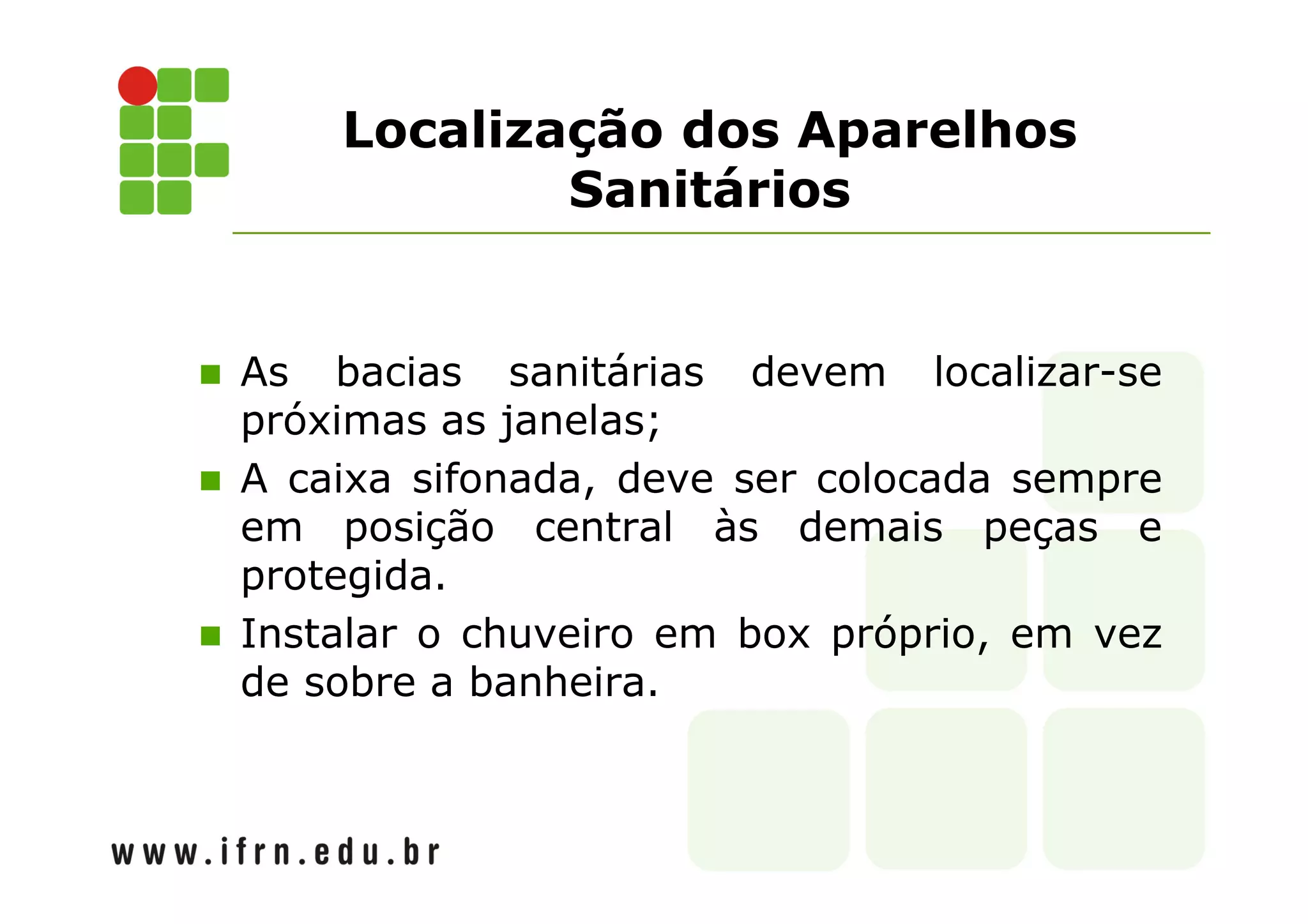 Localização dos Aparelhos 
Sanitários 
 As bacias sanitárias devem localizar-se 
próximas as janelas; 
 A caixa sifonada, deve ser colocada sempre 
em posição central às demais peças e 
protegida. 
 Instalar o chuveiro em box próprio, em vez 
de sobre a banheira. 
 
