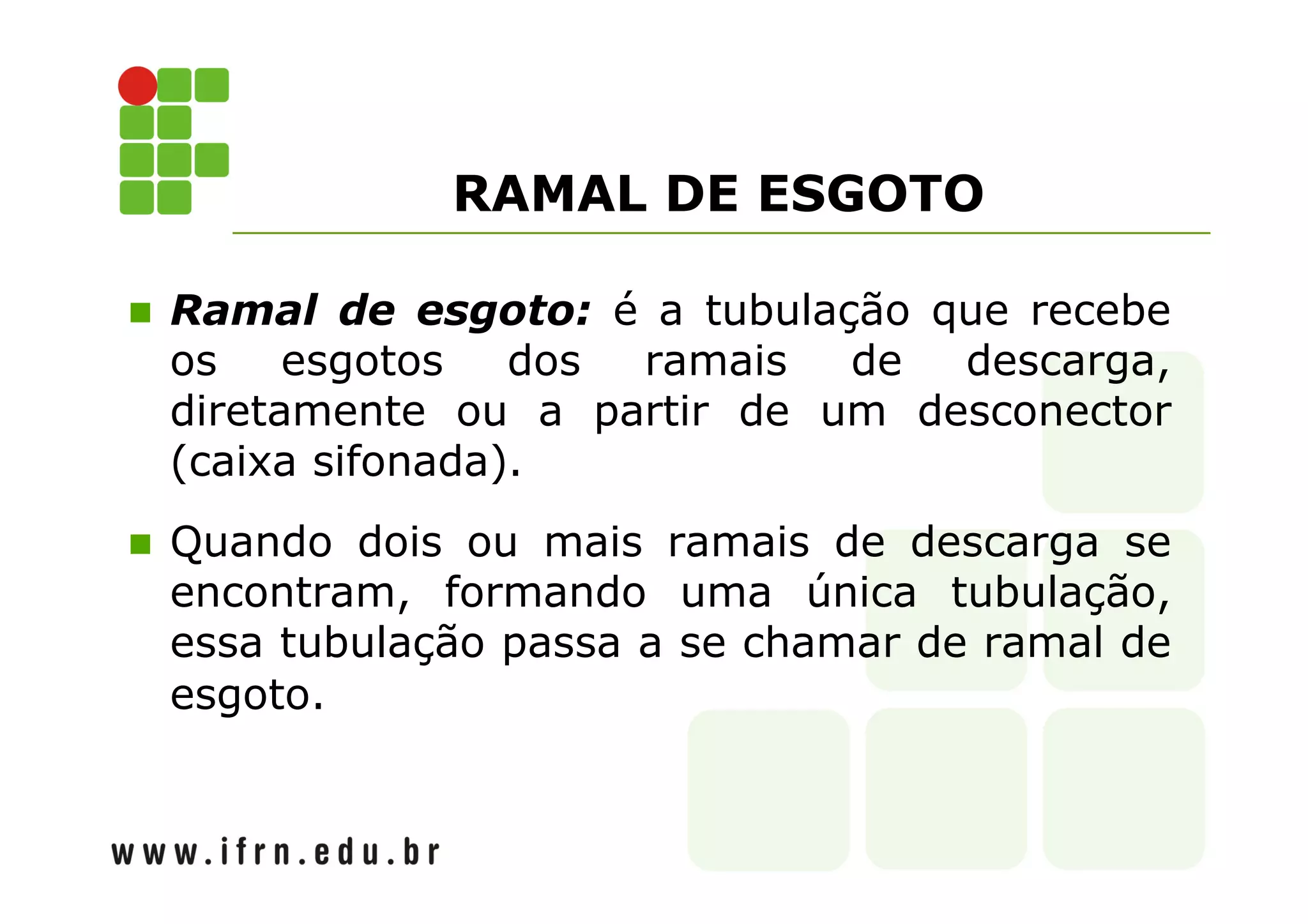 RAMAL DE ESGOTO 
 Ramal de esgoto: é a tubulação que recebe 
os esgotos dos ramais de descarga, 
diretamente ou a partir de um desconector 
(caixa sifonada). 
 Quando dois ou mais ramais de descarga se 
encontram, formando uma única tubulação, 
essa tubulação passa a se chamar de ramal de 
esgoto. 
 
