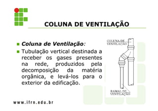COLUNA DE VENTILAÇÃO 
 Coluna de Ventilação: 
 Tubulação vertical destinada a 
receber os gases presentes 
na rede, produzidos pela 
decomposição da matéria 
orgânica, e levá-los para o 
exterior da edificação. 
 