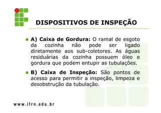 DISPOSITIVOS DE INSPEÇÃO 
 A) Caixa de Gordura: O ramal de esgoto 
da cozinha não pode ser ligado 
diretamente aos sub-coletores. As águas 
residuárias da cozinha possuem óleo e 
gordura que podem entupir as tubulações. 
 B) Caixa de Inspeção: São pontos de 
acesso para permitir a inspeção, limpeza e 
desobstrução da tubulação. 
 