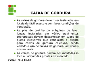 CAIXA DE GORDURA 
 As caixas de gordura devem ser instaladas em 
locais de fácil acesso e com boas condições de 
ventilação. 
 As pias de cozinha ou máquinas de lavar 
louças instaladas em vários pavimentos 
sobrepostos devem descarregar em tubos de 
queda exclusivos que conduzam o esgoto 
para caixas de gordura coletivas, sendo 
vedado o uso de caixas de gordura individuais 
nos andares. 
 As caixas de gordura podem ser moldadas in 
loco ou adquiridas prontas no mercado. 
 