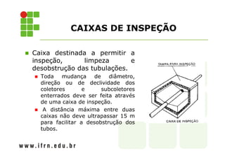 CAIXAS DE INSPEÇÃO 
 Caixa destinada a permitir a 
inspeção, limpeza e 
desobstrução das tubulações. 
 Toda mudança de diâmetro, 
direção ou de declividade dos 
coletores e subcoletores 
enterrados deve ser feita através 
de uma caixa de inspeção. 
 A distância máxima entre duas 
caixas não deve ultrapassar 15 m 
para facilitar a desobstrução dos 
tubos. 
 