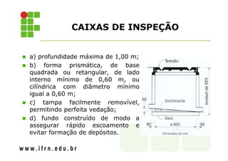 CAIXAS DE INSPEÇÃO 
 a) profundidade máxima de 1,00 m; 
 b) forma prismática, de base 
quadrada ou retangular, de lado 
interno mínimo de 0,60 m, ou 
cilíndrica com diâmetro mínimo 
igual a 0,60 m; 
 c) tampa facilmente removível, 
permitindo perfeita vedação; 
 d) fundo construído de modo a 
assegurar rápido escoamento e 
evitar formação de depósitos. 
