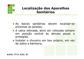 Localização dos Aparelhos 
Sanitários 
 As bacias sanitárias devem localizar-se 
próximas as janelas; 
 A caixa sifonada, deve ser colocada sempre 
em posição central às demais peças e 
protegida. 
 Instalar o chuveiro em box próprio, em vez 
de sobre a banheira. 
 