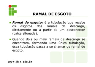 RAMAL DE ESGOTO 
 Ramal de esgoto: é a tubulação que recebe 
os esgotos dos ramais de descarga, 
diretamente ou a partir de um desconector 
(caixa sifonada). 
 Quando dois ou mais ramais de descarga se 
encontram, formando uma única tubulação, 
essa tubulação passa a se chamar de ramal de 
esgoto. 
 