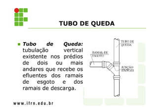 TUBO DE QUEDA 
 Tubo de Queda: 
tubulação vertical 
existente nos prédios 
de dois ou mais 
andares que recebe os 
efluentes dos ramais 
de esgoto e dos 
ramais de descarga. 
 