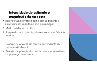 Intensidade do estímulo e
magnitude da resposta
• Aprender a observar e medir o comportamento é
extremamente importante para o psicólogo:
1. Medo de falar em público;
2. Ataque de pânico, vômito, diarreia ao ter que falar em
público.
3. Situação de privação de comida, salivar diante da
presença de alimento
4. Situação de privação de comida, nojo e repulsa diante
da presença do alimento.
 