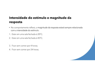 Intensidade do estímulo e magnitude da
resposta
• No comportamento reflexo, a magnitude da resposta estará sempre relacionada
com a intensidade do estímulo:
1. Estar em uma sala fechada à 20°C;
2. Estar em uma sala fechada à 45°C;
3. Ficar sem comer por 4 horas;
4. Ficar sem comer por 24 horas;
 