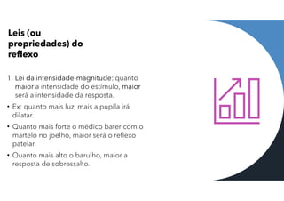 Leis (ou
propriedades) do
reflexo
1. Lei da intensidade-magnitude: quanto
maior a intensidade do estímulo, maior
será a intensidade da resposta.
• Ex: quanto mais luz, mais a pupila irá
dilatar.
• Quanto mais forte o médico bater com o
martelo no joelho, maior será o reflexo
patelar.
• Quanto mais alto o barulho, maior a
resposta de sobressalto.
 
