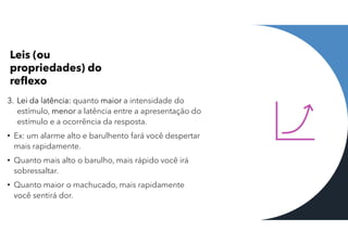 Leis (ou
propriedades) do
reflexo
3. Lei da latência: quanto maior a intensidade do
estímulo, menor a latência entre a apresentação do
estímulo e a ocorrência da resposta.
• Ex: um alarme alto e barulhento fará você despertar
mais rapidamente.
• Quanto mais alto o barulho, mais rápido você irá
sobressaltar.
• Quanto maior o machucado, mais rapidamente
você sentirá dor.
 