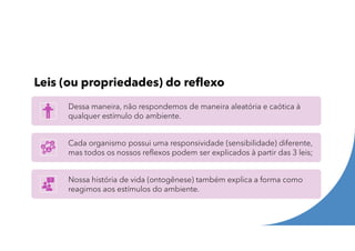 Leis (ou propriedades) do reflexo
Dessa maneira, não respondemos de maneira aleatória e caótica à
qualquer estímulo do ambiente.
Cada organismo possui uma responsividade (sensibilidade) diferente,
mas todos os nossos reflexos podem ser explicados à partir das 3 leis;
Nossa história de vida (ontogênese) também explica a forma como
reagimos aos estímulos do ambiente.
 