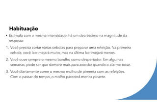 Habituação
• Estímulo com a mesma intensidade, há um decréscimo na magnitude da
resposta:
1. Você precisa cortar várias cebolas para preparar uma refeição. Na primeira
cebola, você lacrimejará muito, mas na última lacrimejará menos.
2. Você ouve sempre o mesmo barulho como despertador. Em algumas
semanas, pode ser que demore mais para acordar quando o alarme tocar.
3. Você diariamente come o mesmo molho de pimenta com as refeições.
Com o passar do tempo, o molho parecerá menos picante.
 