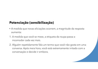 Potenciação (sensibilização)
• A medida que novas eliciações ocorrem, a magnitude da resposta
aumenta:
1. A medida que você se mexe, a etiqueta da roupa passa a
incomodar cada vez mais.
2. Alguém repetidamente fala um termo que você não gosta em uma
conversa. Após meia hora, você está extremamente irritado com a
conversação e decide ir embora.
 