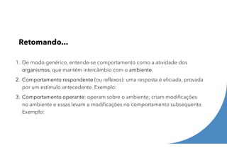 Retomando...
1. De modo genérico, entende-se comportamento como a atividade dos
organismos, que mantém intercâmbio com o ambiente.
2. Comportamento respondente (ou reflexos): uma resposta é eliciada, provada
por um estímulo antecedente. Exemplo:
3. Comportamento operante: operam sobre o ambiente; criam modificações
no ambiente e essas levam a modificações no comportamento subsequente.
Exemplo:
 