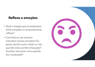 Reflexo e emoções
• Qual a relação que se estabelece
entre emoções e comportamento
reflexo?
• Controlamos de maneira
voluntária nossas emoções? Ex:
posso decidir sentir medo ou não
quando estou sendo ameaçado?
Escolher não sentir raiva quando
sou injustiçado?
 