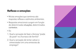 Reflexo e emoções
• Muitas emoções que sentimos são
respostas reflexas a estímulos ambientais.
• Respostas emocionais surgem em função
de determinadas situações, determinados
contextos.
• Ex:
1. Qual a sensação de fazer a famosa “piada
do pavê” no churrasco de família?
2. Qual a sensação de tentar cativar o
entrevistador em uma entrevista de
emprego?
 