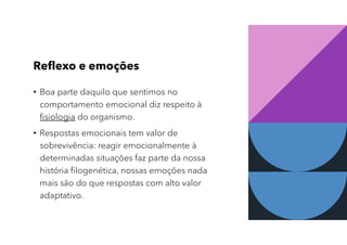 Reflexo e emoções
• Boa parte daquilo que sentimos no
comportamento emocional diz respeito à
fisiologia do organismo.
• Respostas emocionais tem valor de
sobrevivência: reagir emocionalmente à
determinadas situações faz parte da nossa
história filogenética, nossas emoções nada
mais são do que respostas com alto valor
adaptativo.
 