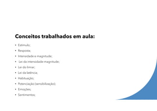 Conceitos trabalhados em aula:
• Estímulo;
• Resposta;
• Intensidade e magnitude;
• Lei da intensidade-magnitude;
• Lei do limiar;
• Lei da latência;
• Habituação;
• Potenciação (sensibilização);
• Emoções;
• Sentimentos;
 