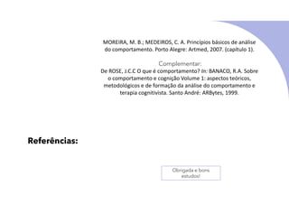 Referências:
MOREIRA, M. B.; MEDEIROS, C. A. Princípios básicos de análise
do comportamento. Porto Alegre: Artmed, 2007. (capítulo 1).
Complementar:
De ROSE, J.C.C O que é comportamento? In: BANACO, R.A. Sobre
o comportamento e cognição Volume 1: aspectos teóricos,
metodológicos e de formação da análise do comportamento e
terapia cognitivista. Santo André: ARBytes, 1999.
Obrigada e bons
estudos!
 