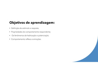 Objetivos de aprendizagem:
• Definição de estímulo e resposta;
• Propriedades do comportamento respondente;
• Os fenômenos da habituação e potenciação;
• Comportamento reflexo e emoções.
 
